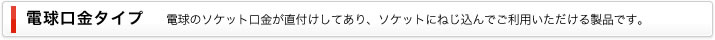 電球口金タイプ｜電球のソケット口金が直付けしてあり、ソケットにねじ込んでご利用いただける製品です。
